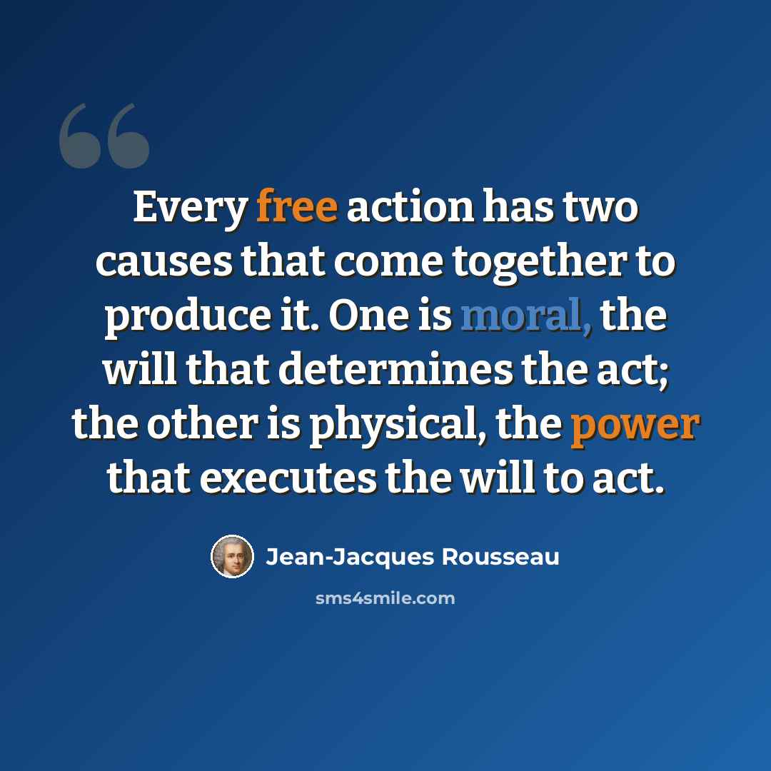 “Every free action has two causes that come together to produce it. One is moral, the will that determines the act; the other is physical, the power that executes the will to act.” quote by Jean-Jacques Rousseau