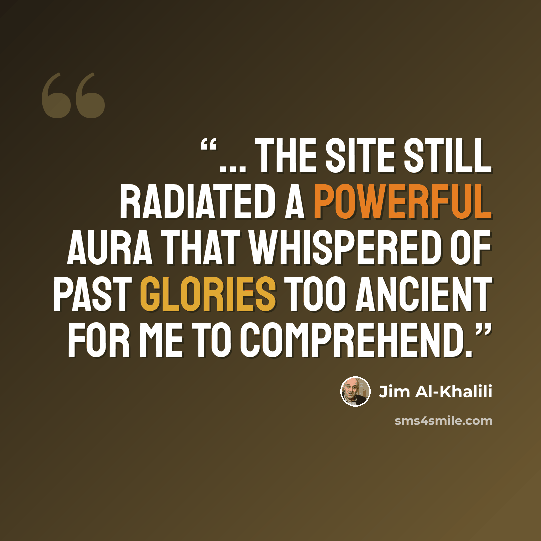 “... the site still radiated a powerful aura that whispered of past glories too ancient for me to comprehend.” quote by Jim Al-Khalili