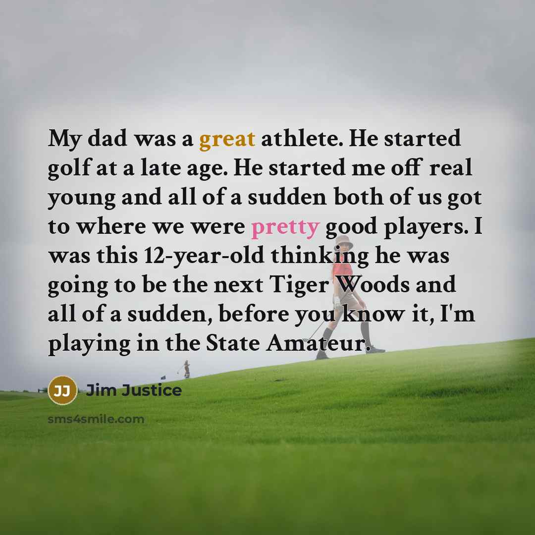 “My dad was a great athlete. He started golf at a late age. He started me off real young and all of a sudden both of us got to where we were pretty good players. I was this 12-year-old thinking he was going to be the next Tiger Woods and all of a sudden, before you know it, I'm playing in the State…” quote by Jim Justice