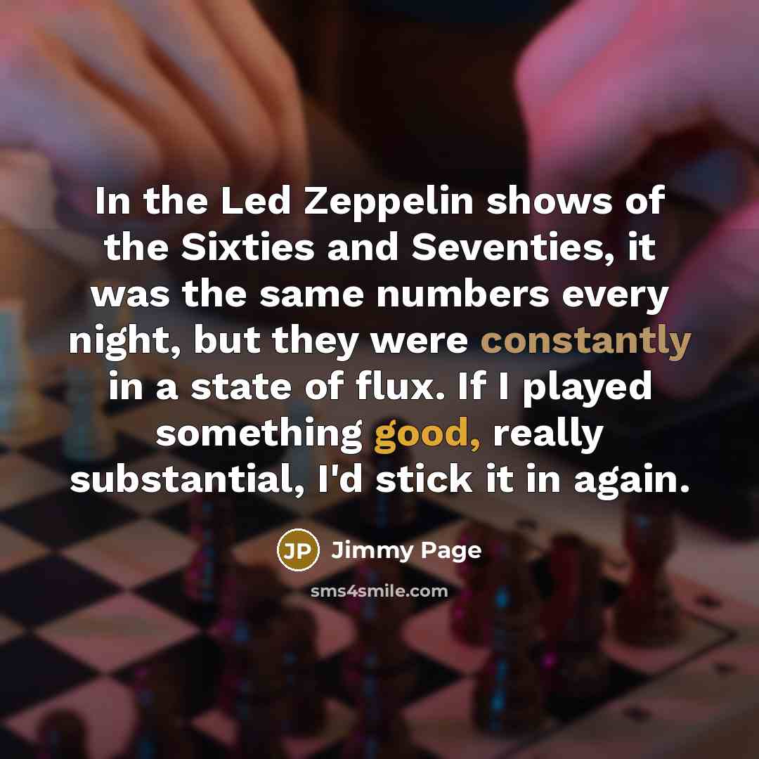 “In the Led Zeppelin shows of the Sixties and Seventies, it was the same numbers every night, but they were constantly in a state of flux. If I played something good, really substantial, I'd stick it in again.” quote by Jimmy Page