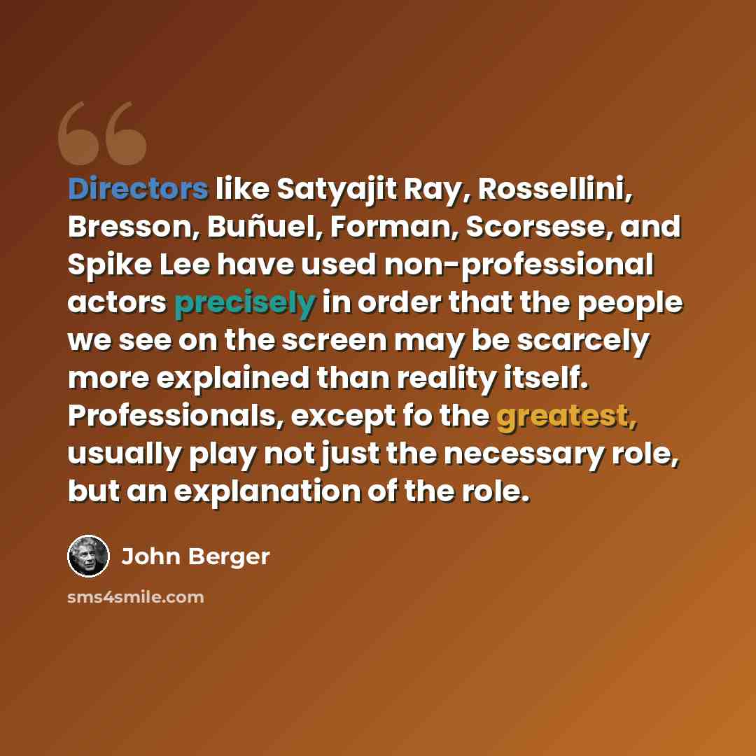 “Directors like Satyajit Ray, Rossellini, Bresson, Buñuel, Forman, Scorsese, and Spike Lee have used non-professional actors precisely in order that the people we see on the screen may be scarcely more explained than reality itself. Professionals, except fo the greatest, usually play not just the…” quote by John Berger