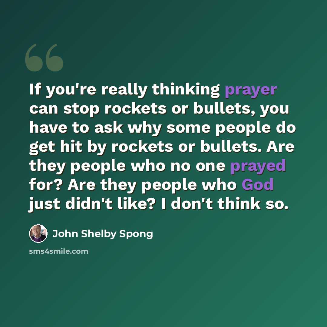 “If you're really thinking prayer can stop rockets or bullets, you have to ask why some people do get hit by rockets or bullets. Are they people who no one prayed for? Are they people who God just didn't like? I don't think so.” quote by John Shelby Spong