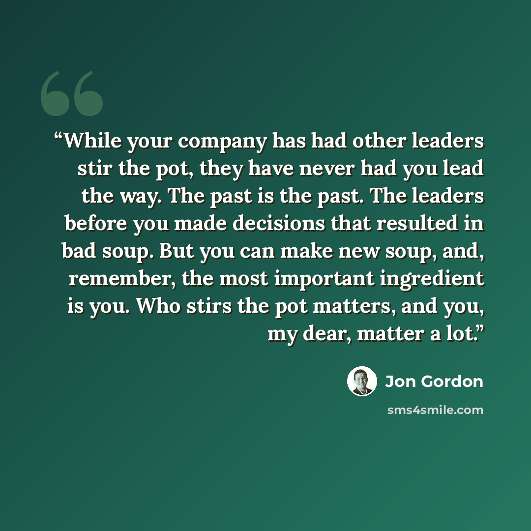 “While your company has had other leaders stir the pot, they have never had you lead the way. The past is the past. The leaders before you made decisions that resulted in bad soup. But you can make new soup, and, remember, the most important ingredient is you. Who stirs the pot matters, and you, my…” quote by Jon Gordon
