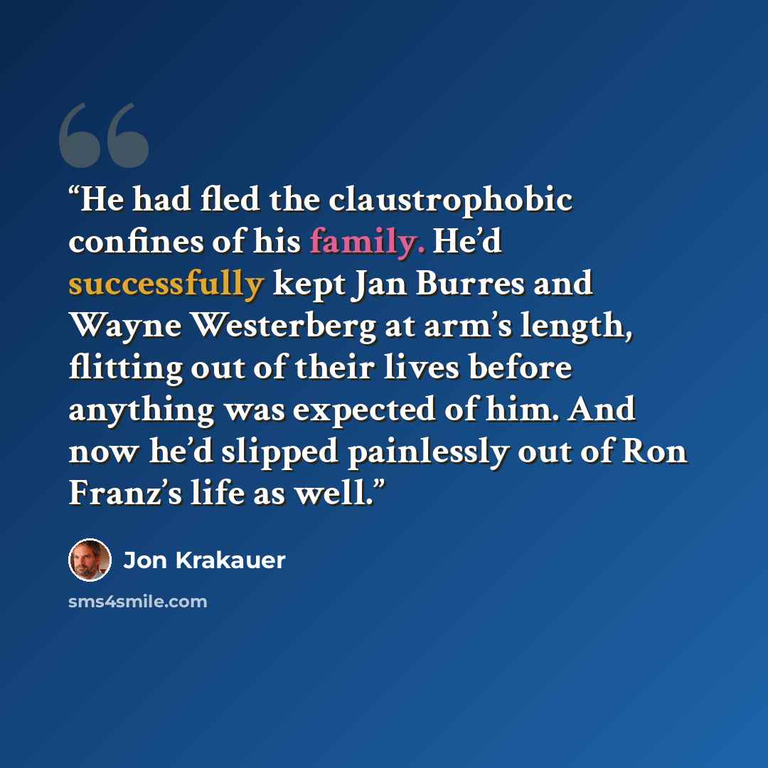 “He had fled the claustrophobic confines of his family. He’d successfully kept Jan Burres and Wayne Westerberg at arm’s length, flitting out of their lives before anything was expected of him. And now he’d slipped painlessly out of Ron Franz’s life as well.” quote by Jon Krakauer