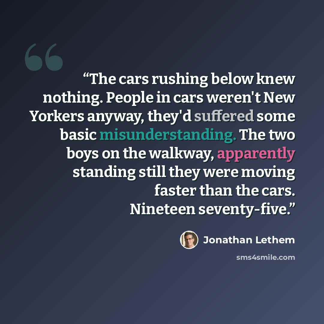 “The cars rushing below knew nothing. People in cars weren't New Yorkers anyway, they'd suffered some basic misunderstanding. The two boys on the walkway, apparently standing still they were moving faster than the cars. Nineteen seventy-five.” quote by Jonathan Lethem