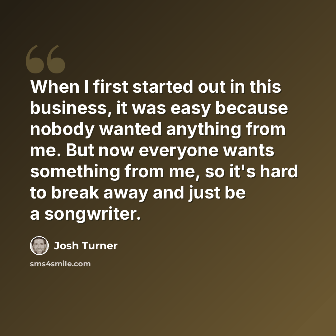 “When I first started out in this business, it was easy because nobody wanted anything from me. But now everyone wants something from me, so it's hard to break away and just be a songwriter.” quote by Josh Turner