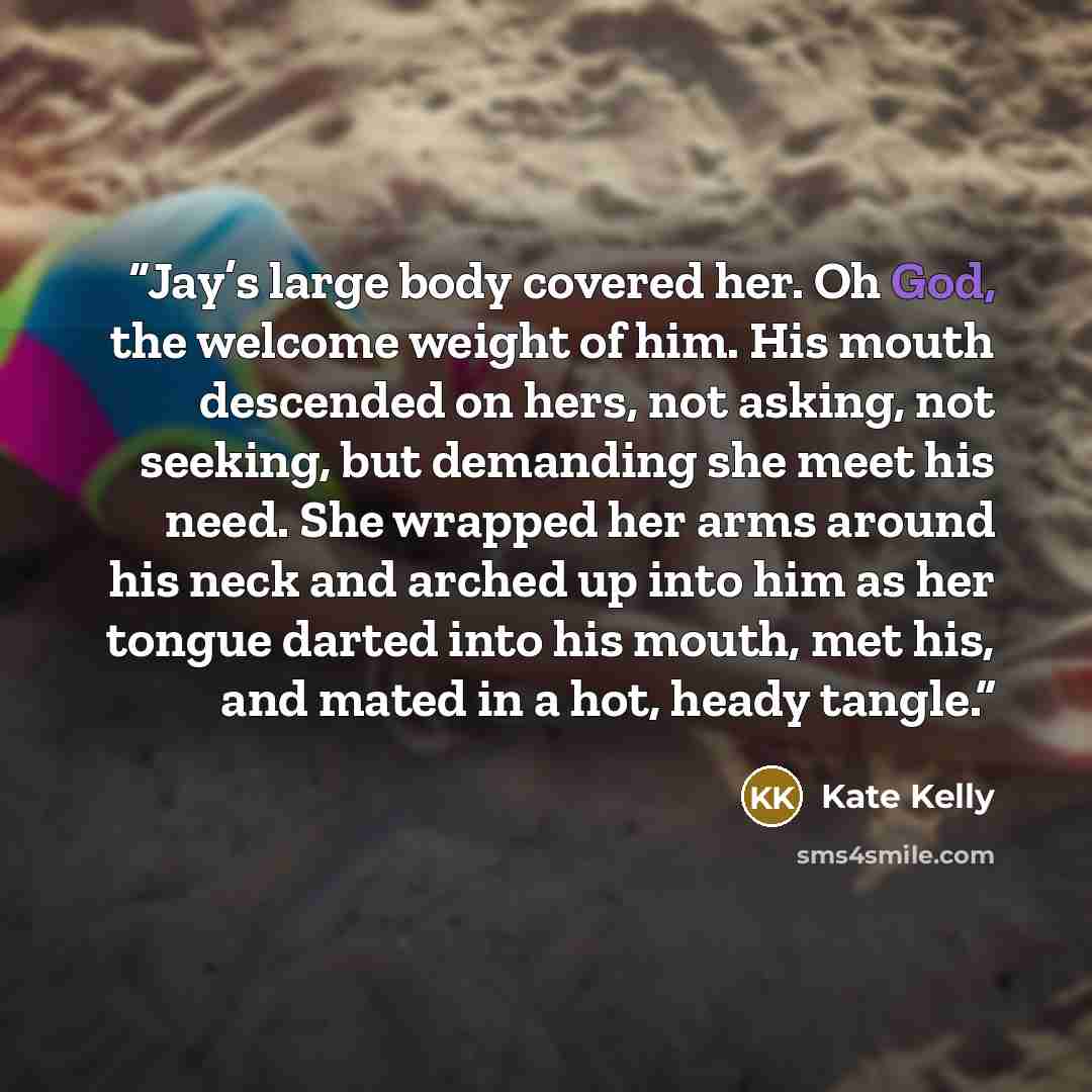 “Jay’s large body covered her. Oh God, the welcome weight of him. His mouth descended on hers, not asking, not seeking, but demanding she meet his need. She wrapped her arms around his neck and arched up into him as her tongue darted into his mouth, met his, and mated in a hot, heady tangle.” quote by Kate Kelly