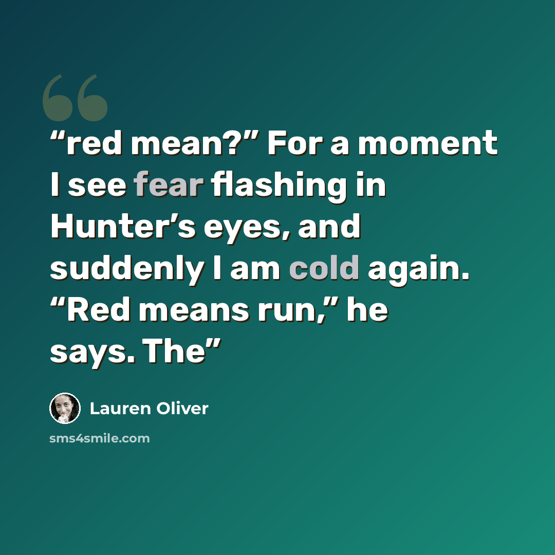 “red mean?” For a moment I see fear flashing in Hunter’s eyes, and suddenly I am cold again. “Red means run,” he says. The” quote by Lauren Oliver