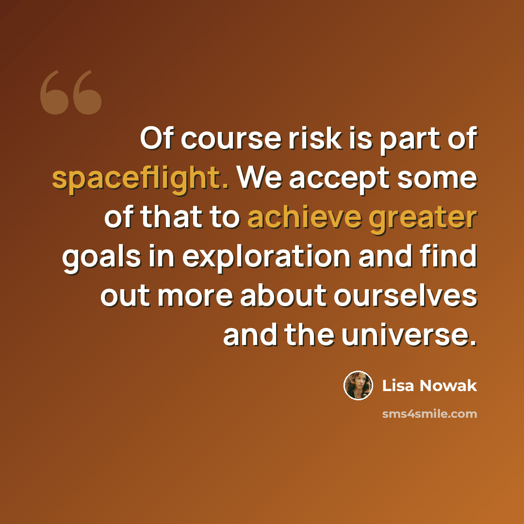 “Of course risk is part of spaceflight. We accept some of that to achieve greater goals in exploration and find out more about ourselves and the universe.” quote by Lisa Nowak