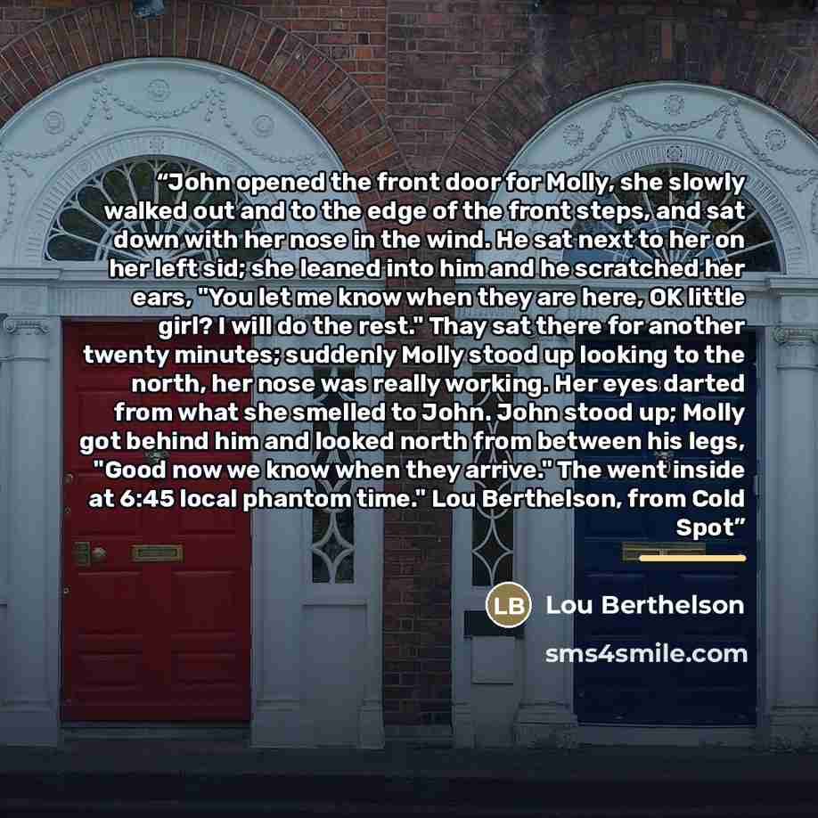 “John opened the front door for Molly, she slowly walked out and to the edge of the front steps, and sat down with her nose in the wind. He sat next to her on her left sid; she leaned into him and he scratched her ears, "You let me know when they are here, OK little girl? I will do the rest." Thay…” quote by Lou Berthelson