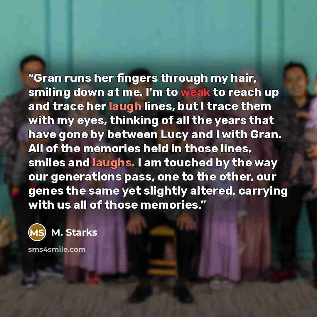 “Gran runs her fingers through my hair, smiling down at me. I'm to weak to reach up and trace her laugh lines, but I trace them with my eyes, thinking of all the years that have gone by between Lucy and I with Gran. All of the memories held in those lines, smiles and laughs. I am touched by the way…” quote by M. Starks