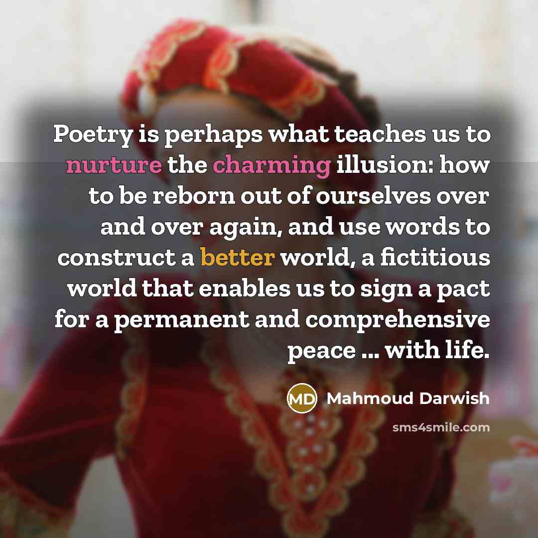 “Poetry is perhaps what teaches us to nurture the charming illusion: how to be reborn out of ourselves over and over again, and use words to construct a better world, a fictitious world that enables us to sign a pact for a permanent and comprehensive peace ... with life.” quote by Mahmoud Darwish