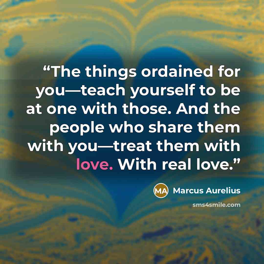 “The things ordained for you—teach yourself to be at one with those. And the people who share them with you—treat them with love. With real love.” quote by Marcus Aurelius