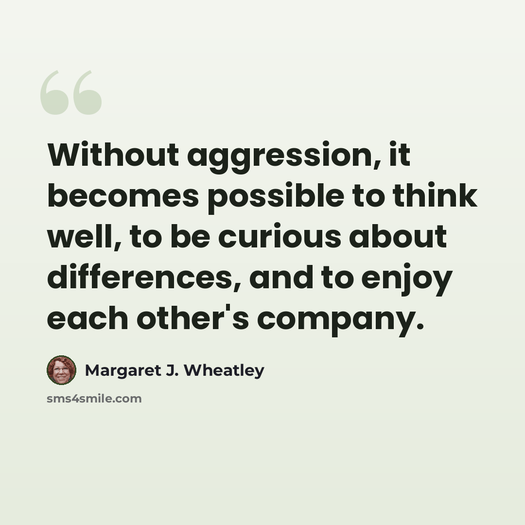 “Without aggression, it becomes possible to think well, to be curious about differences, and to enjoy each other's company.” quote by Margaret J. Wheatley