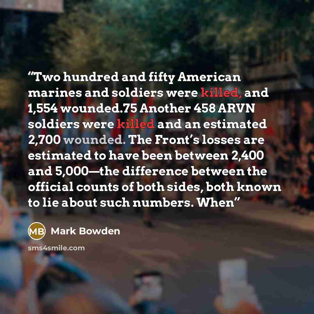 “Two hundred and fifty American marines and soldiers were killed, and 1,554 wounded.75 Another 458 ARVN soldiers were killed and an estimated 2,700 wounded. The Front’s losses are estimated to have been between 2,400 and 5,000—the difference between the official counts of both sides, both known to…” quote by Mark Bowden