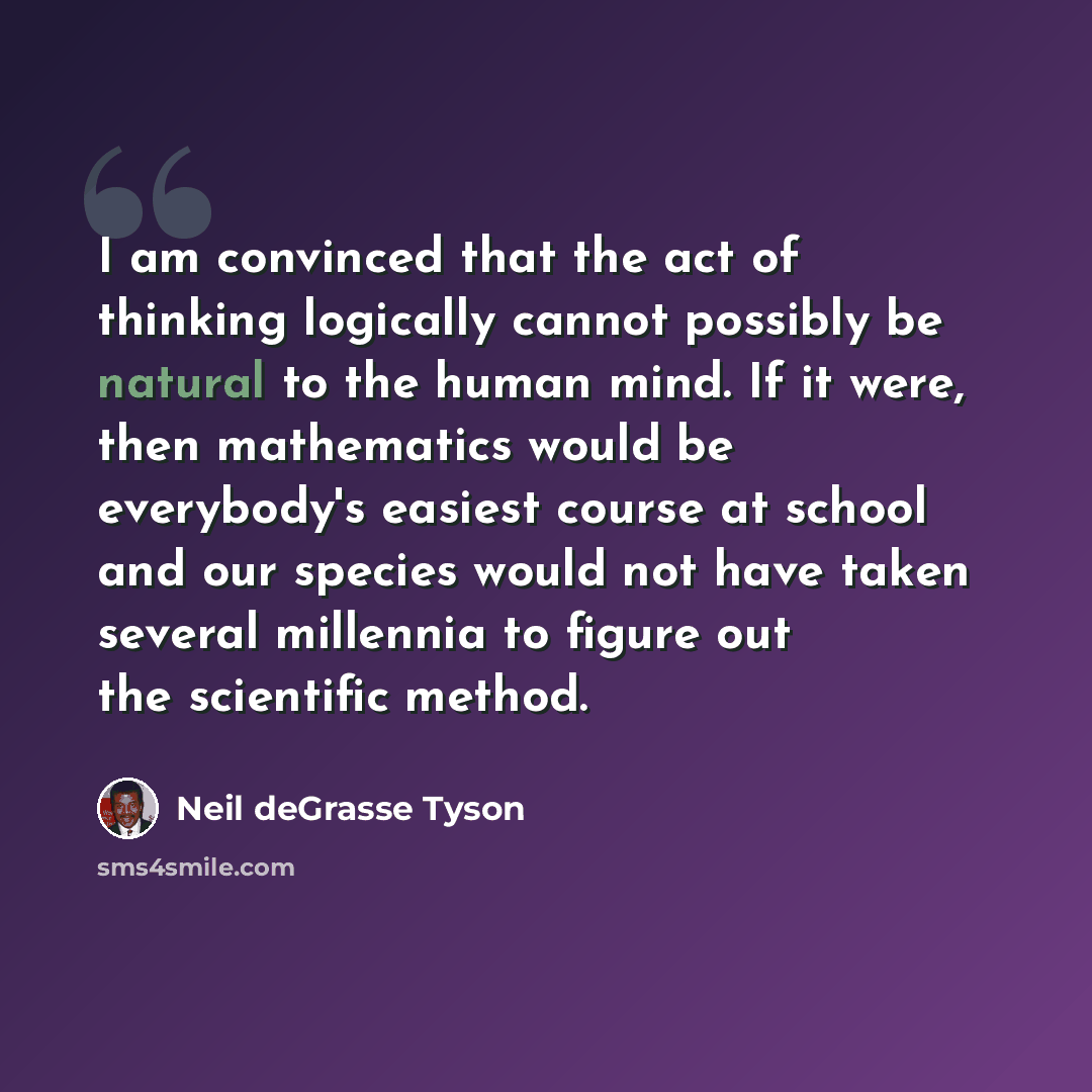 “I am convinced that the act of thinking logically cannot possibly be natural to the human mind. If it were, then mathematics would be everybody's easiest course at school and our species would not have taken several millennia to figure out the scientific method.” quote by Neil deGrasse Tyson