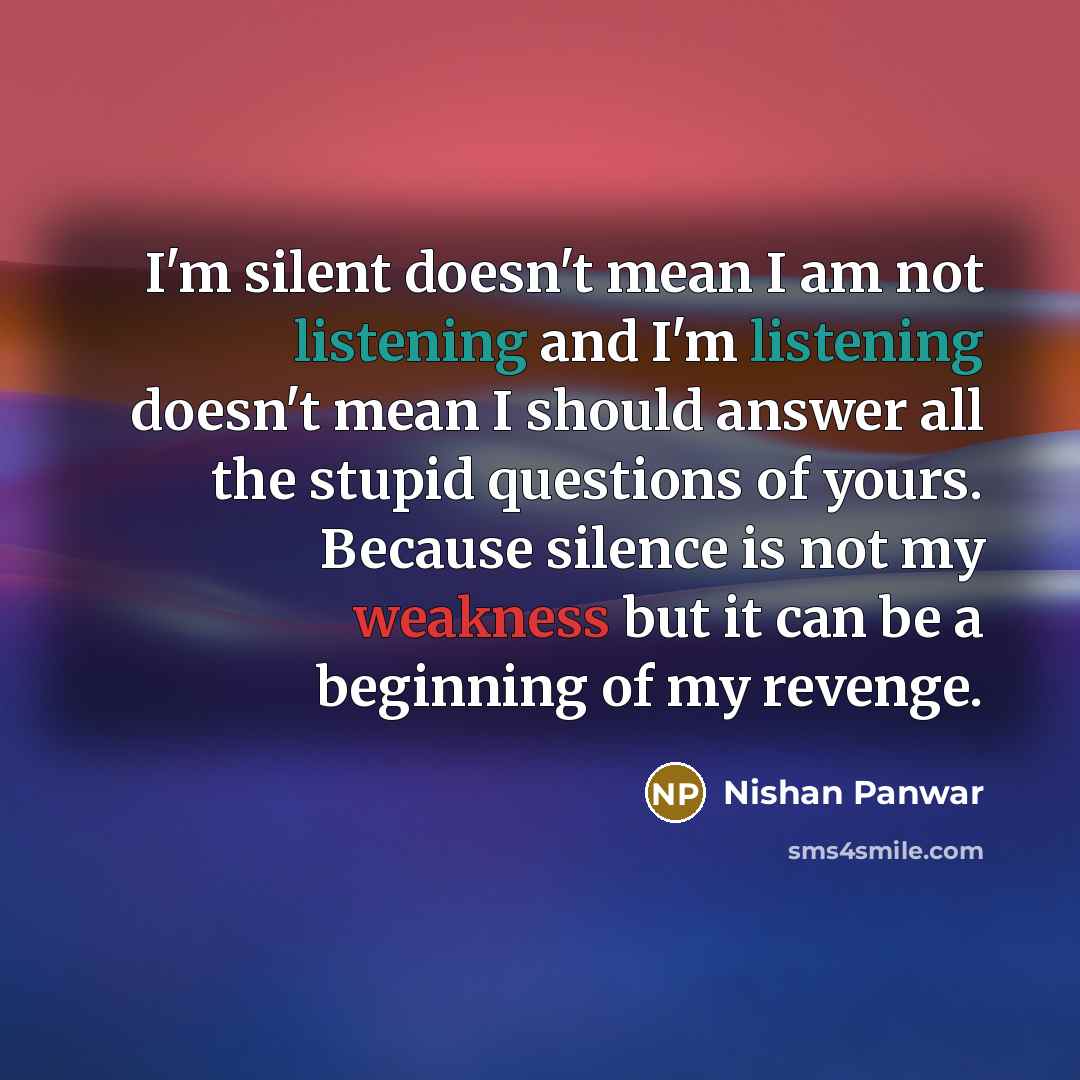 “I'm silent doesn't mean I am not listening and I'm listening doesn't mean I should answer all the stupid questions of yours. Because silence is not my weakness but it can be a beginning of my revenge.” quote by Nishan Panwar