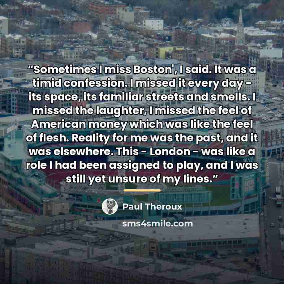 “Sometimes I miss Boston', I said. It was a timid confession. I missed it every day - its space, its familiar streets and smells. I missed the laughter, I missed the feel of American money which was like the feel of flesh. Reality for me was the past, and it was elsewhere. This - London - was like…” quote by Paul Theroux
