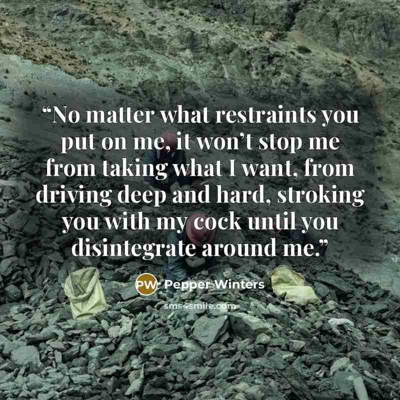 “No matter what restraints you put on me, it won’t stop me from taking what I want, from driving deep and hard, stroking you with my cock until you disintegrate around me.” quote by Pepper Winters