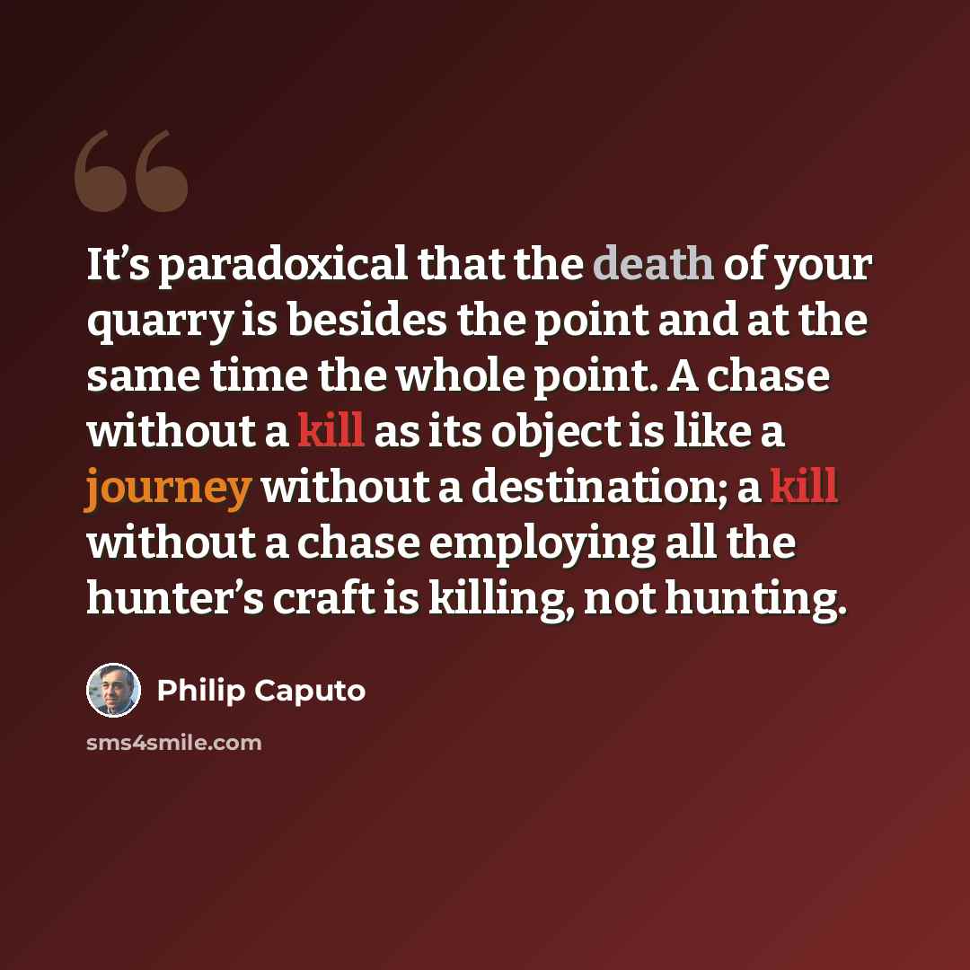 “It’s paradoxical that the death of your quarry is besides the point and at the same time the whole point. A chase without a kill as its object is like a journey without a destination; a kill without a chase employing all the hunter’s craft is killing, not hunting.” quote by Philip Caputo