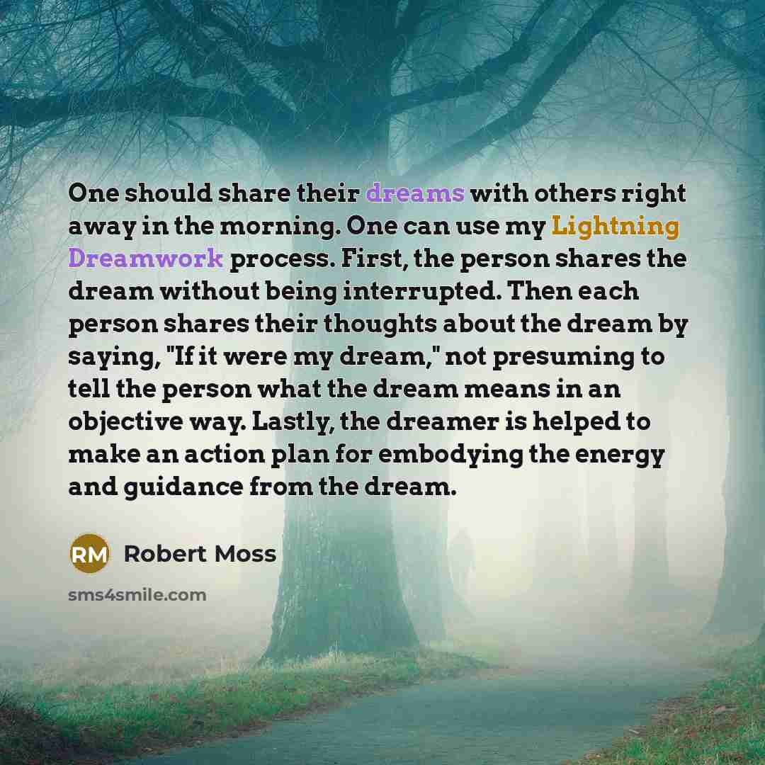 “One should share their dreams with others right away in the morning. One can use my Lightning Dreamwork process. First, the person shares the dream without being interrupted. Then each person shares their thoughts about the dream by saying, "If it were my dream," not presuming to tell the person…” quote by Robert Moss