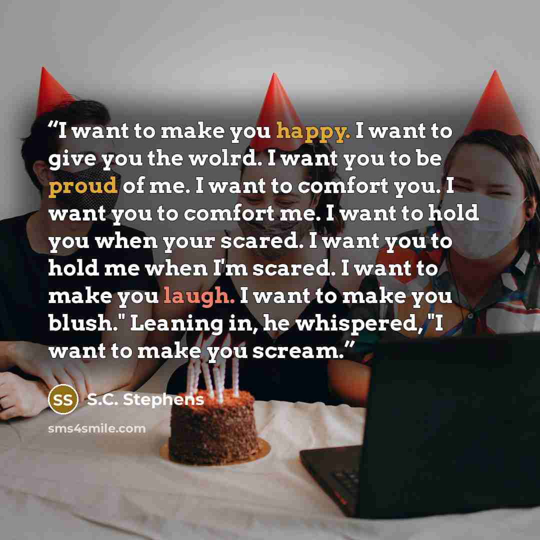 “I want to make you happy. I want to give you the wolrd. I want you to be proud of me. I want to comfort you. I want you to comfort me. I want to hold you when your scared. I want you to hold me when I'm scared. I want to make you laugh. I want to make you blush." Leaning in, he whispered, "I want…” quote by S.C. Stephens