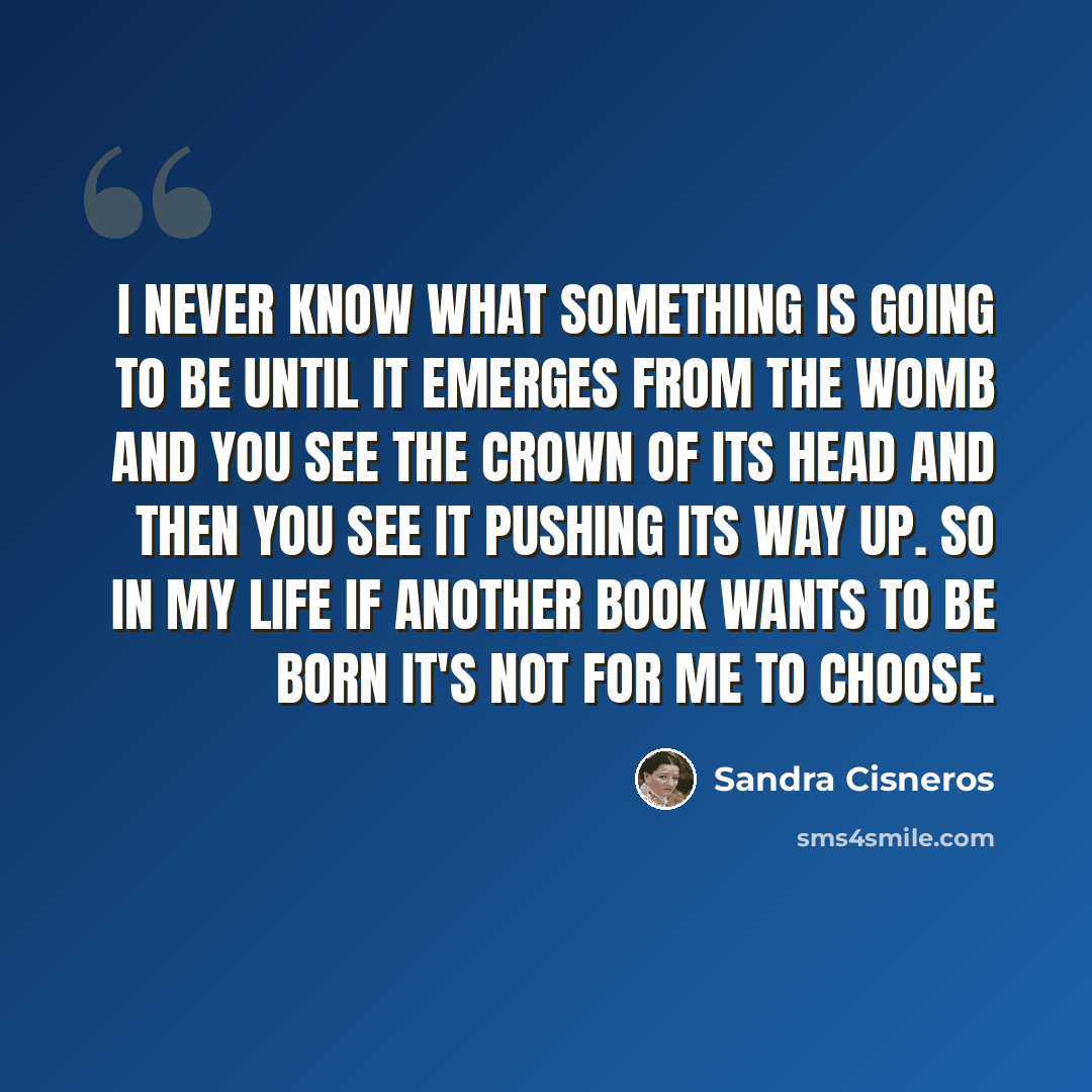 “I never know what something is going to be until it emerges from the womb and you see the crown of its head and then you see it pushing its way up. So in my life if another book wants to be born it's not for me to choose.” quote by Sandra Cisneros