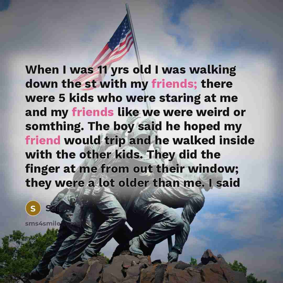 “When I was 11 yrs old I was walking down the st with my friends; there were 5 kids who were staring at me and my friends like we were weird or somthing. The boy said he hoped my friend would trip and he walked inside with the other kids. They did the finger at me from out their window; they were a…” quote by Sarah