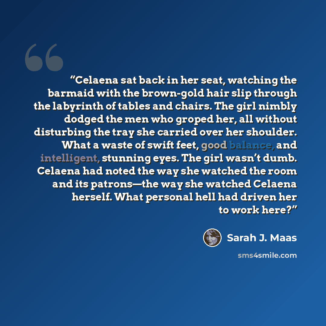“Celaena sat back in her seat, watching the barmaid with the brown-gold hair slip through the labyrinth of tables and chairs. The girl nimbly dodged the men who groped her, all without disturbing the tray she carried over her shoulder. What a waste of swift feet, good balance, and intelligent…” quote by Sarah J. Maas