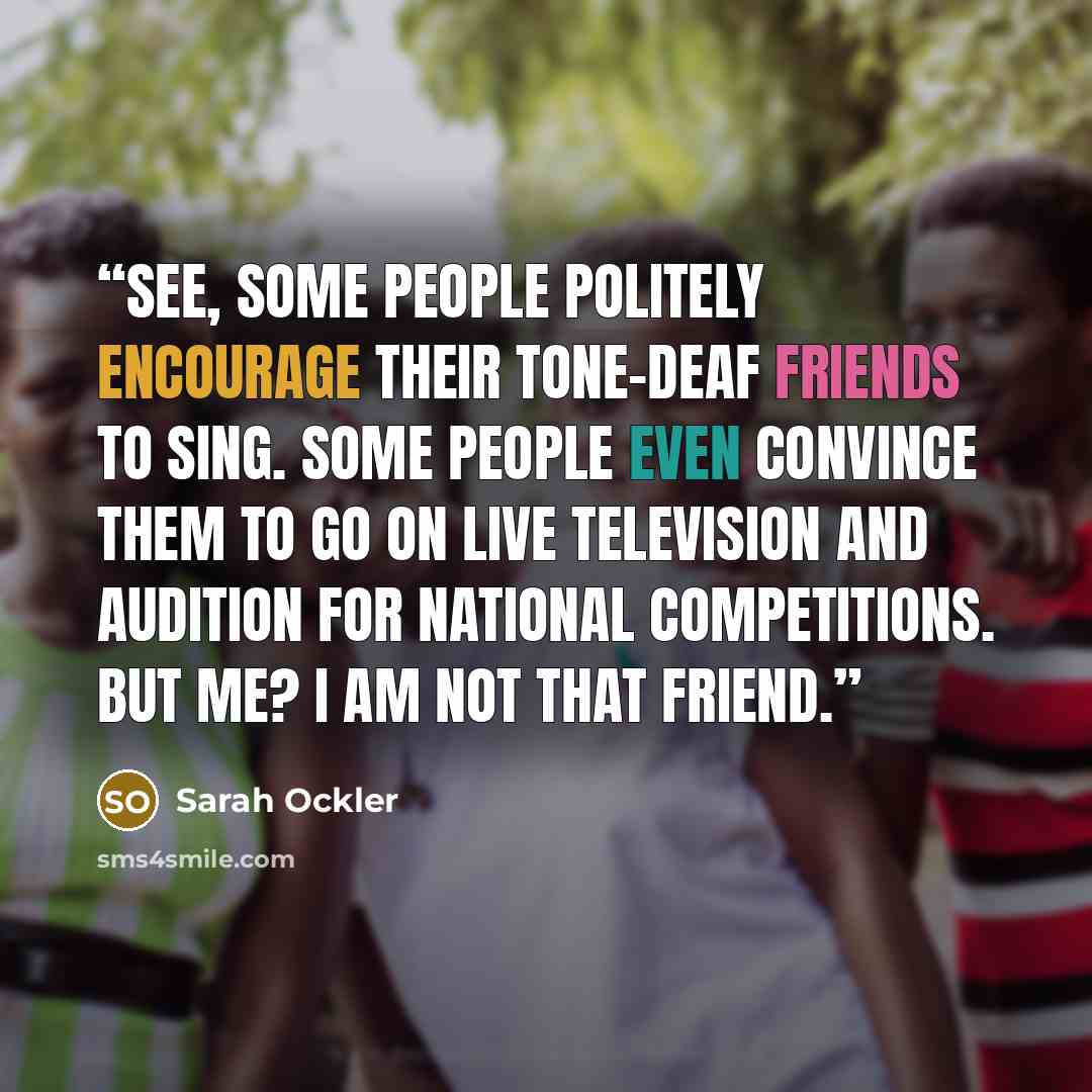 “See, some people politely encourage their tone-deaf friends to sing. Some people even convince them to go on live television and audition for national competitions. But me? I am not that friend.” quote by Sarah Ockler