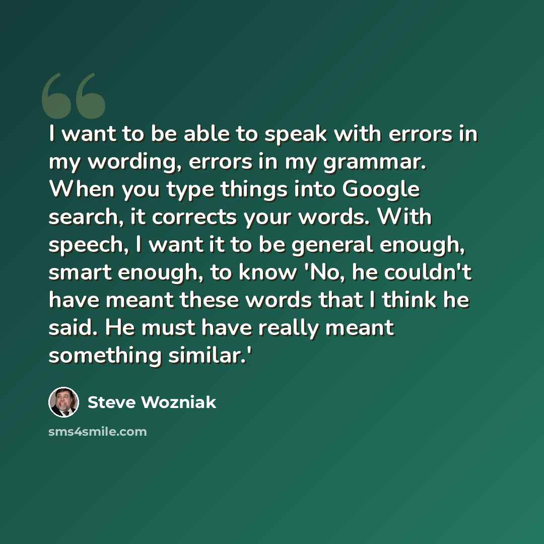 “I want to be able to speak with errors in my wording, errors in my grammar. When you type things into Google search, it corrects your words. With speech, I want it to be general enough, smart enough, to know 'No, he couldn't have meant these words that I think he said. He must have really meant…” quote by Steve Wozniak