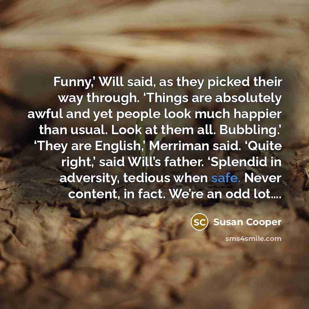 “Funny,’ Will said, as they picked their way through. ‘Things are absolutely awful and yet people look much happier than usual. Look at them all. Bubbling.’ ‘They are English,’ Merriman said. ‘Quite right,’ said Will’s father. ‘Splendid in adversity, tedious when safe. Never content, in fact. We’re…” quote by Susan Cooper