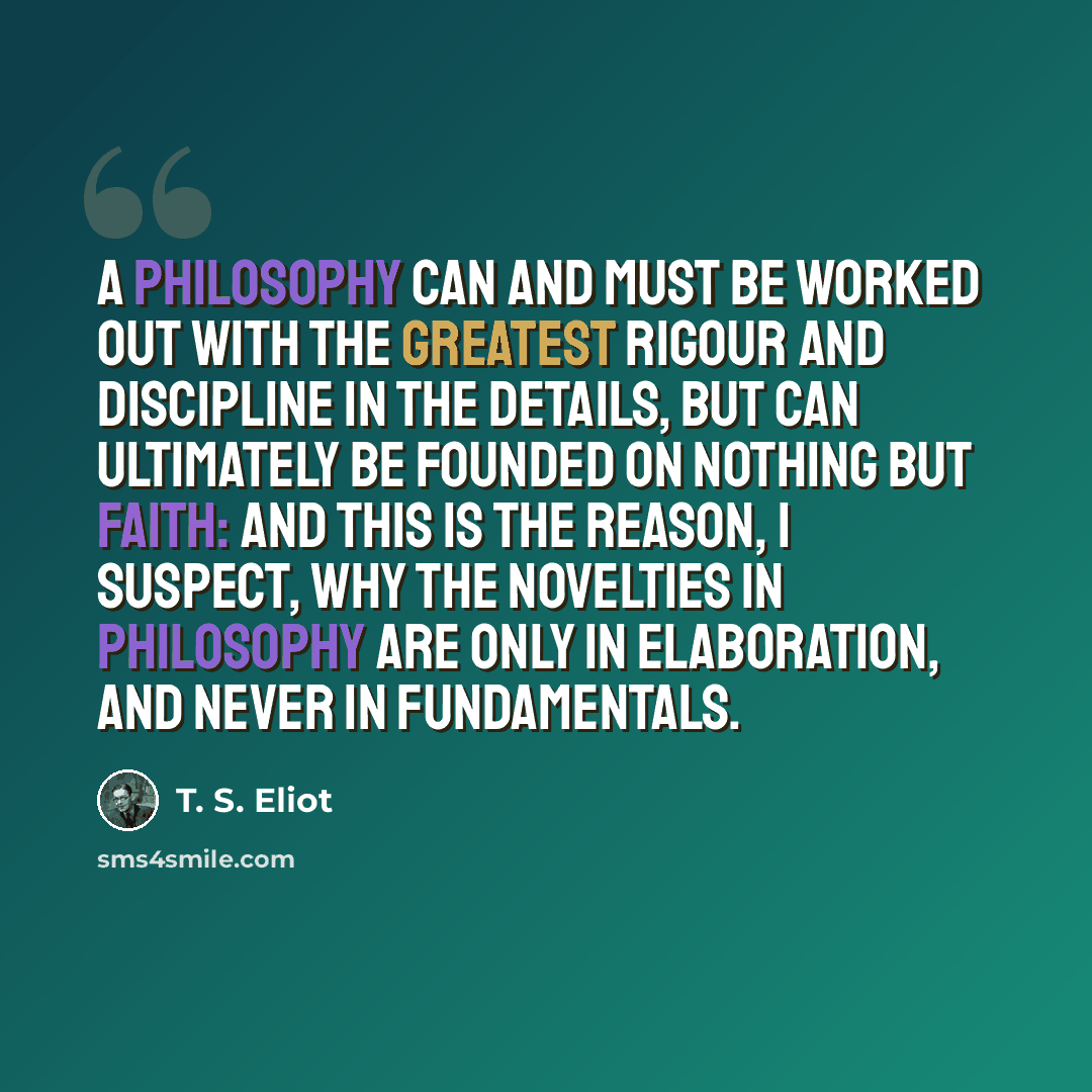 “A philosophy can and must be worked out with the greatest rigour and discipline in the details, but can ultimately be founded on nothing but faith: and this is the reason, I suspect, why the novelties in philosophy are only in elaboration, and never in fundamentals.” quote by T. S. Eliot