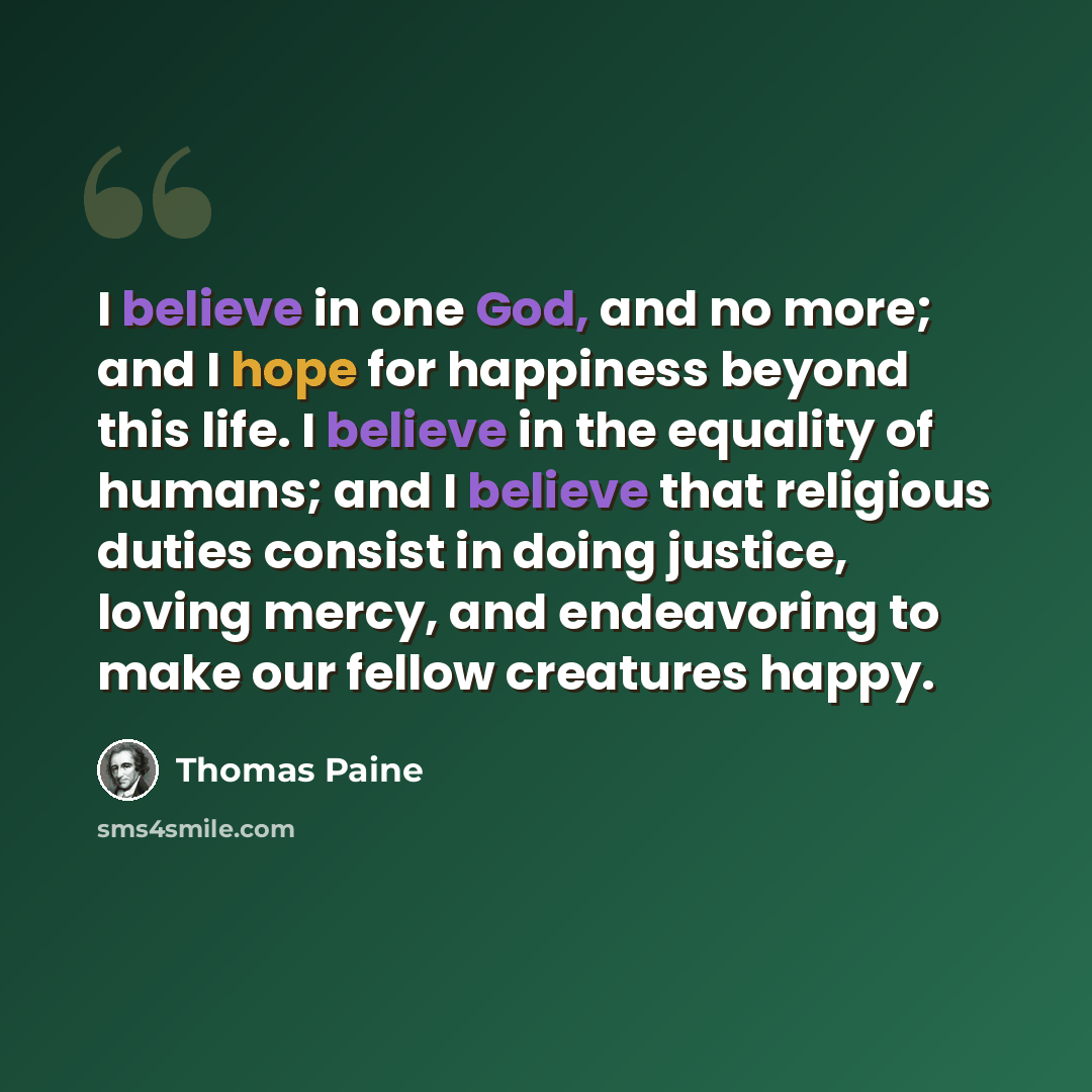 “I believe in one God, and no more; and I hope for happiness beyond this life. I believe in the equality of humans; and I believe that religious duties consist in doing justice, loving mercy, and endeavoring to make our fellow creatures happy.” quote by Thomas Paine