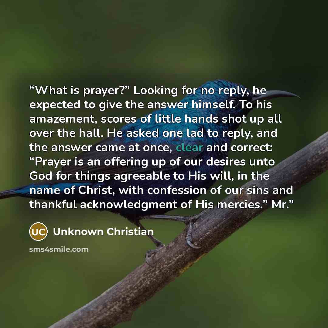 “What is prayer?” Looking for no reply, he expected to give the answer himself. To his amazement, scores of little hands shot up all over the hall. He asked one lad to reply, and the answer came at once, clear and correct: “Prayer is an offering up of our desires unto God for things agreeable to…” quote by Unknown Christian