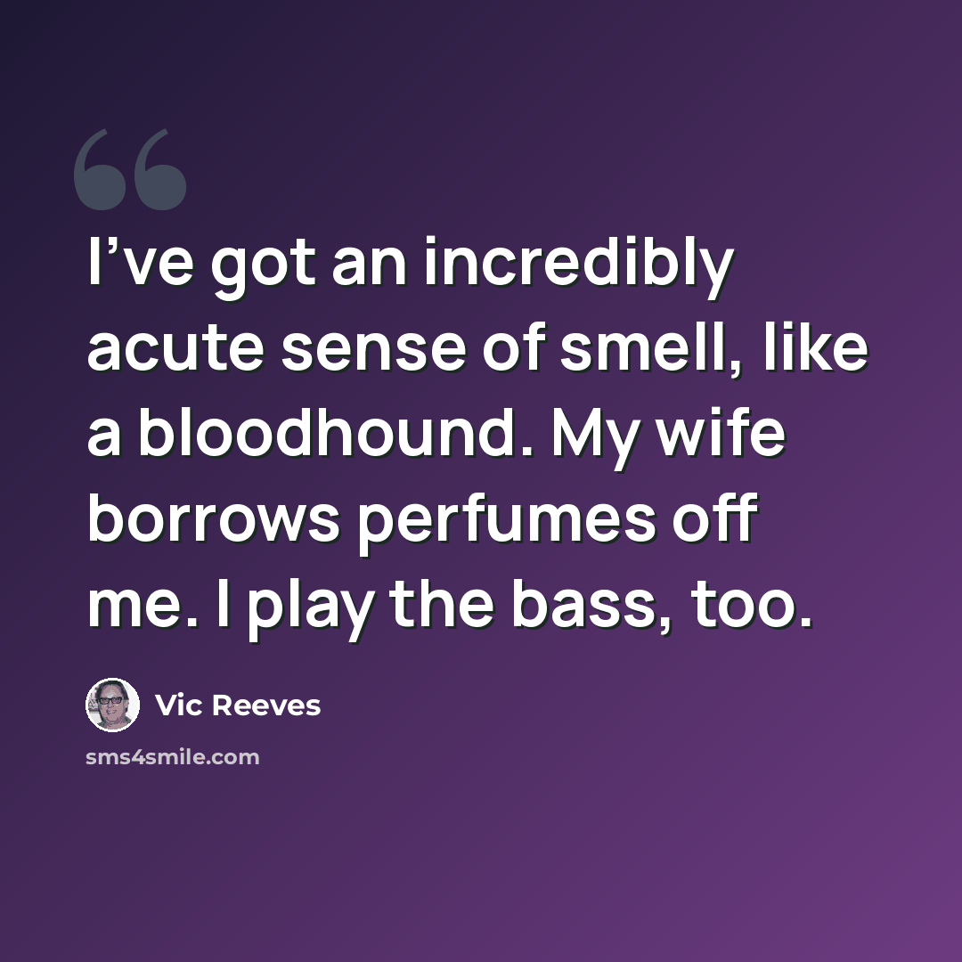 “I've got an incredibly acute sense of smell, like a bloodhound. My wife borrows perfumes off me. I play the bass, too.” quote by Vic Reeves