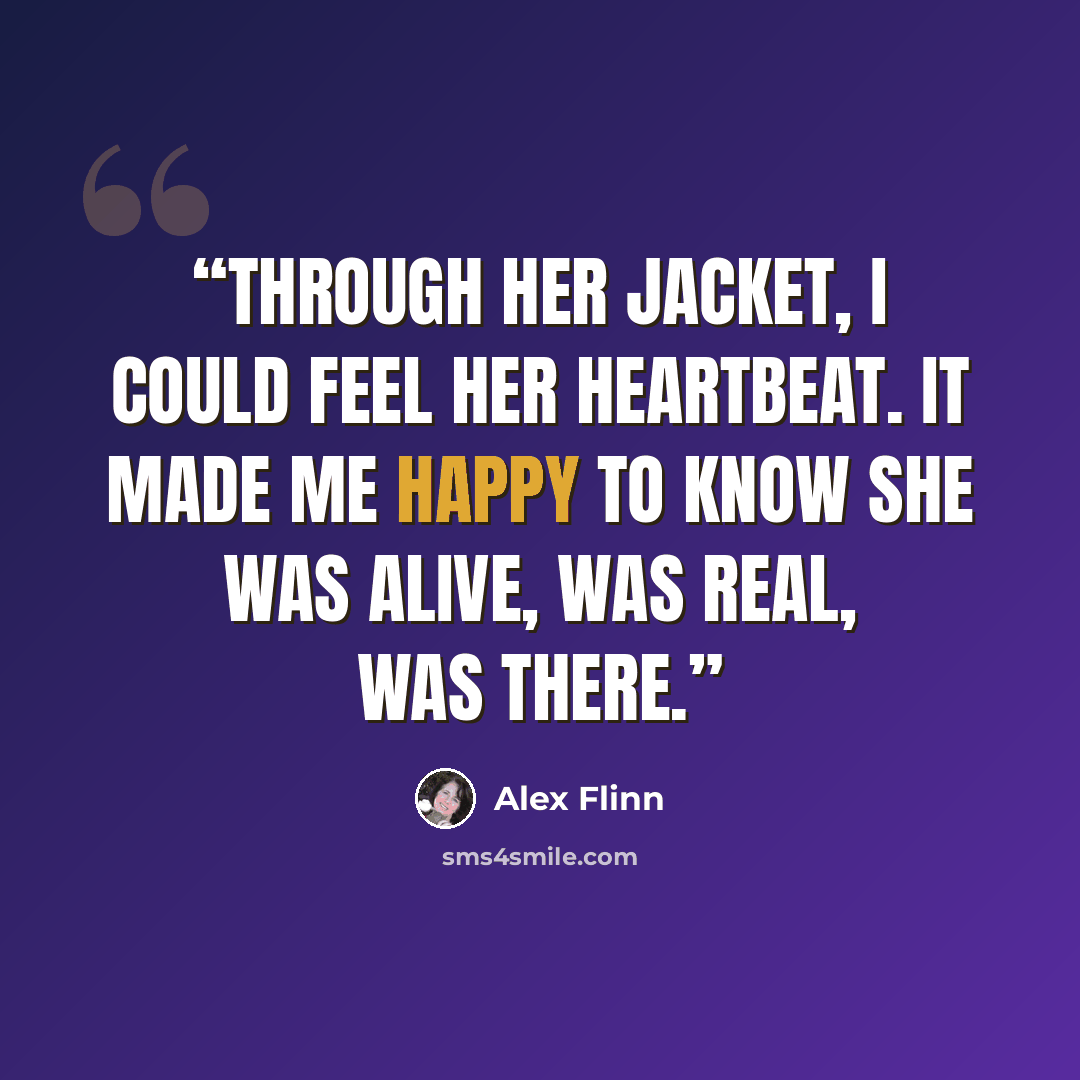 “Through her jacket, I could feel her heartbeat. It made me happy to know she was alive, was real, was there.” quote by Alex Flinn
