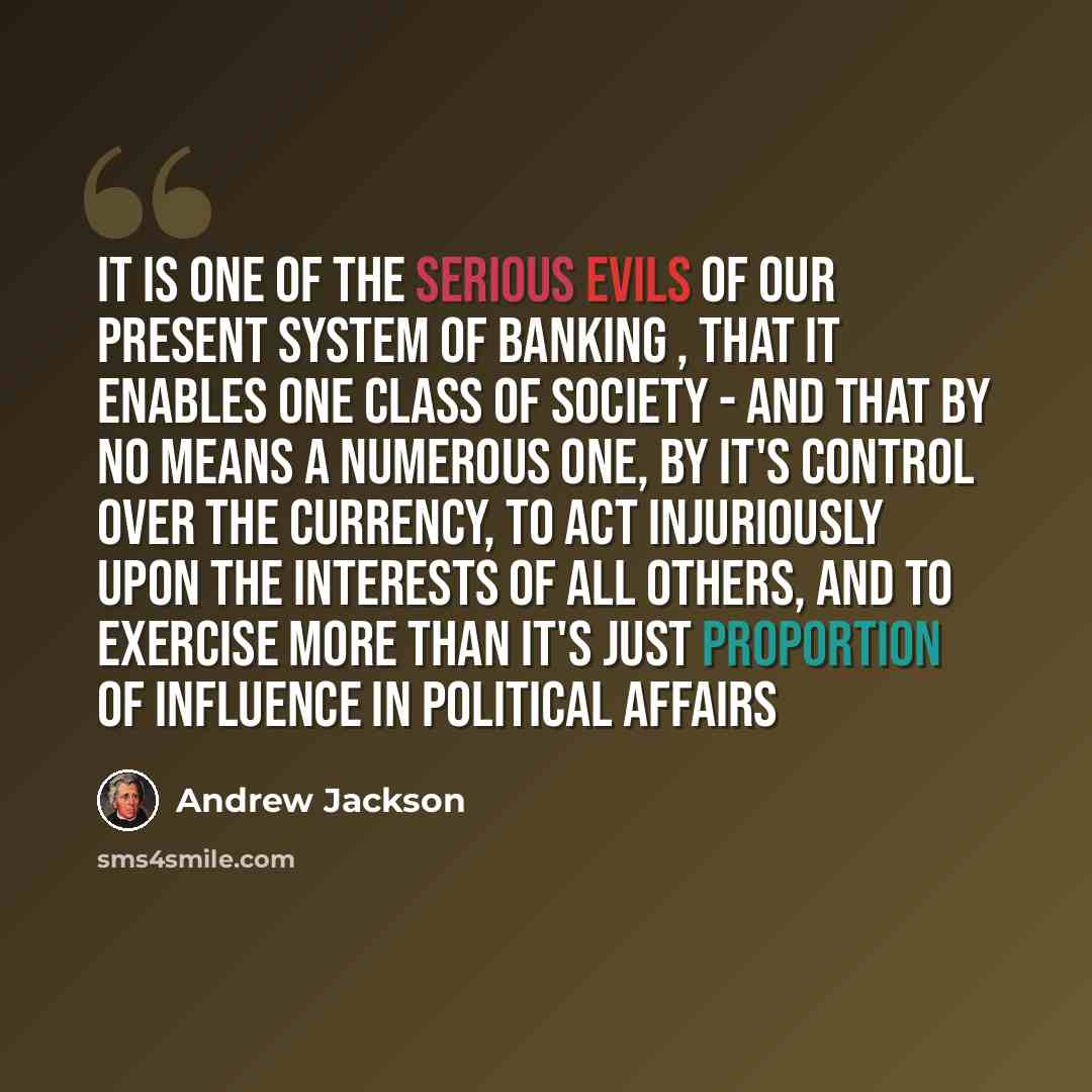 “It is one of the serious evils of our present system of banking , that it enables one class of society - and that by no means a numerous one, by it's control over the currency, to act injuriously upon the interests of all others, and to exercise more than it's just proportion of influence in…” quote by Andrew Jackson