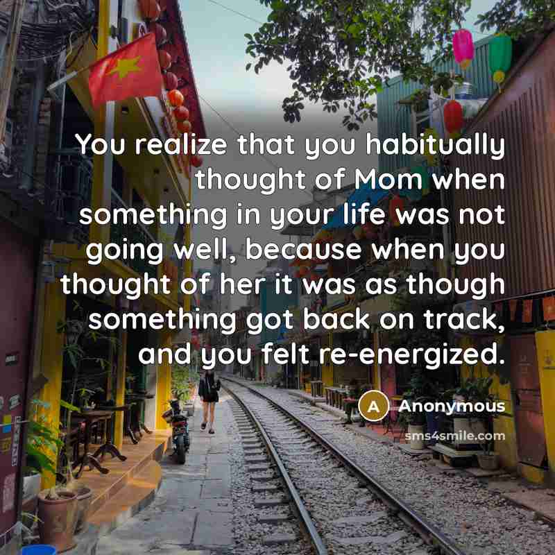 “You realize that you habitually thought of Mom when something in your life was not going well, because when you thought of her it was as though something got back on track, and you felt re-energized.” quote by Anonymous