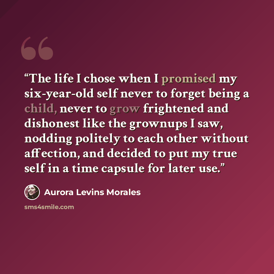“The life I chose when I promised my six-year-old self never to forget being a child, never to grow frightened and dishonest like the grownups I saw, nodding politely to each other without affection, and decided to put my true self in a time capsule for later use.” quote by Aurora Levins Morales