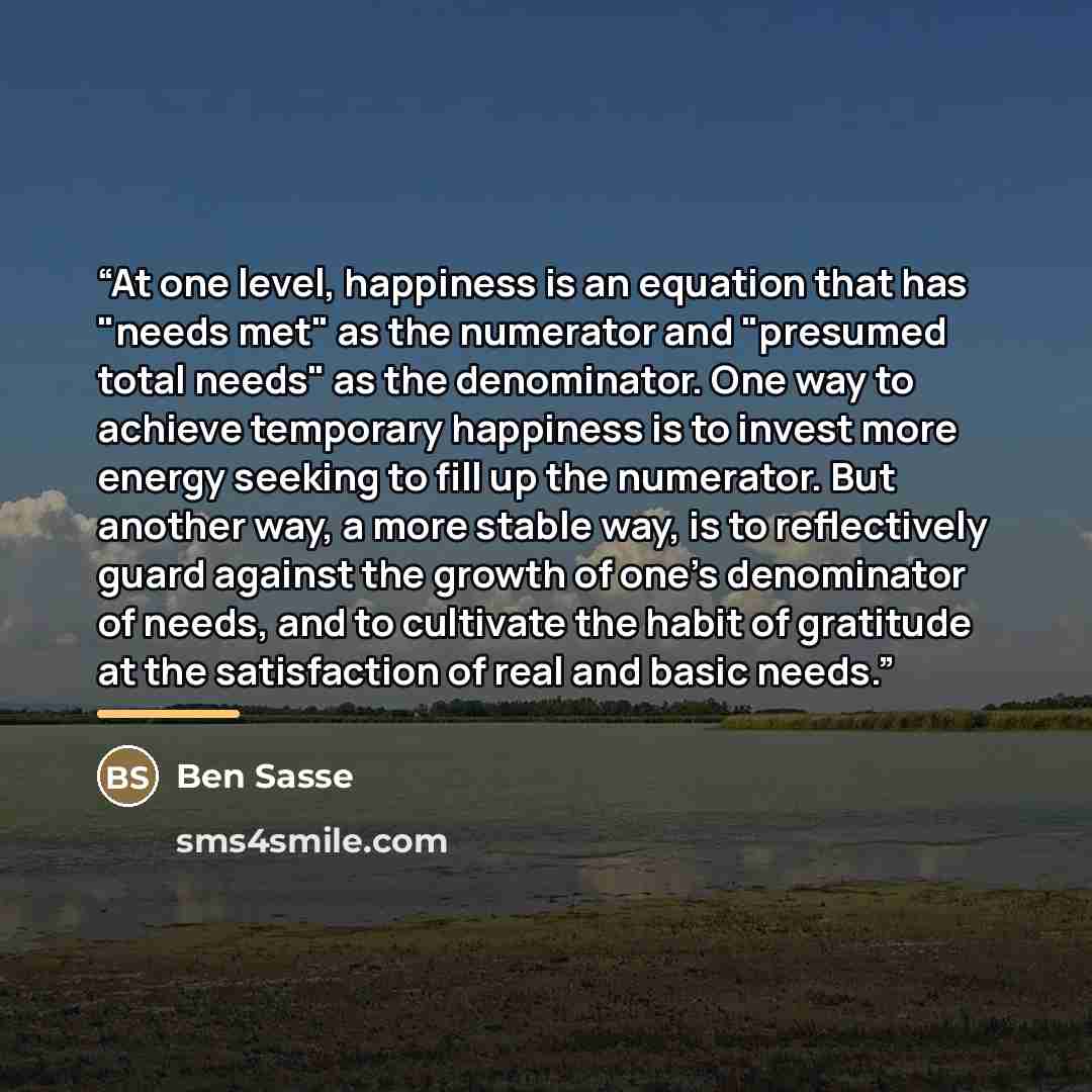 “At one level, happiness is an equation that has "needs met" as the numerator and "presumed total needs" as the denominator. One way to achieve temporary happiness is to invest more energy seeking to fill up the numerator. But another way, a more stable way, is to reflectively guard against the…” quote by Ben Sasse