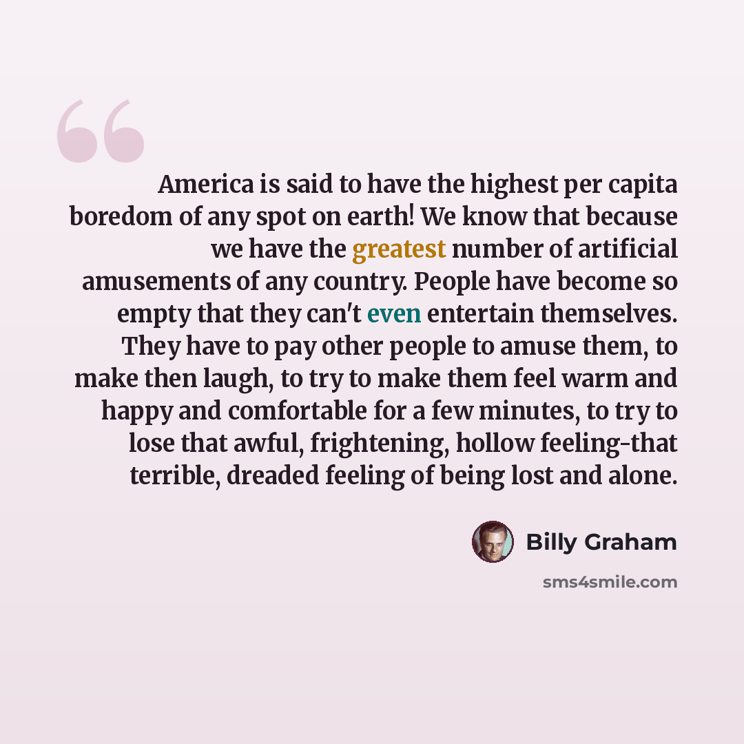 “America is said to have the highest per capita boredom of any spot on earth! We know that because we have the greatest number of artificial amusements of any country. People have become so empty that they can't even entertain themselves. They have to pay other people to amuse them, to make then…” quote by Billy Graham