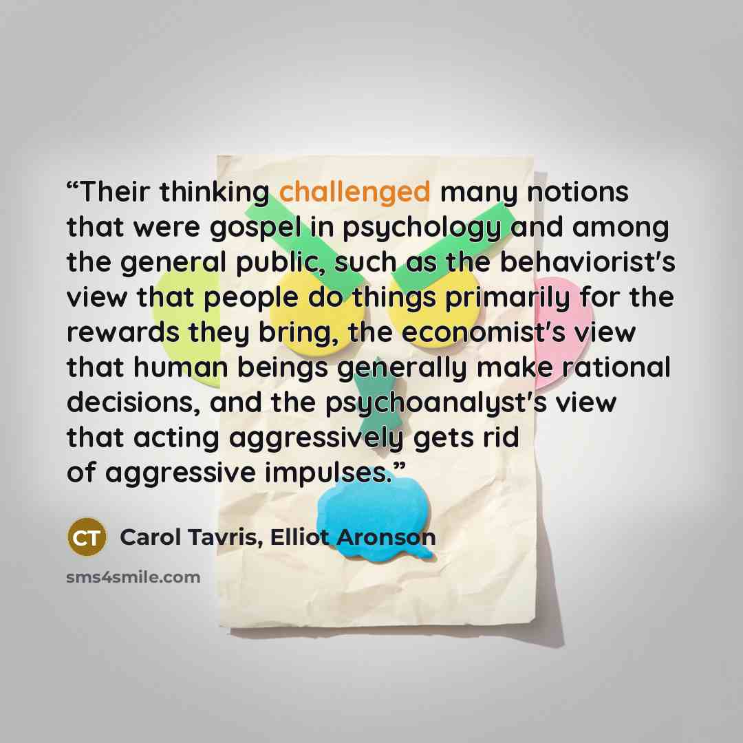 “Their thinking challenged many notions that were gospel in psychology and among the general public, such as the behaviorist's view that people do things primarily for the rewards they bring, the economist's view that human beings generally make rational decisions, and the psychoanalyst's view that…” quote by Carol Tavris, Elliot Aronson