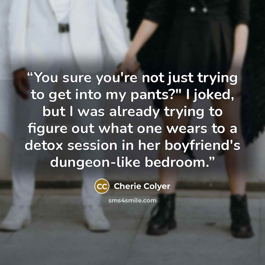 “You sure you're not just trying to get into my pants?" I joked, but I was already trying to figure out what one wears to a detox session in her boyfriend's dungeon-like bedroom.” quote by Cherie Colyer