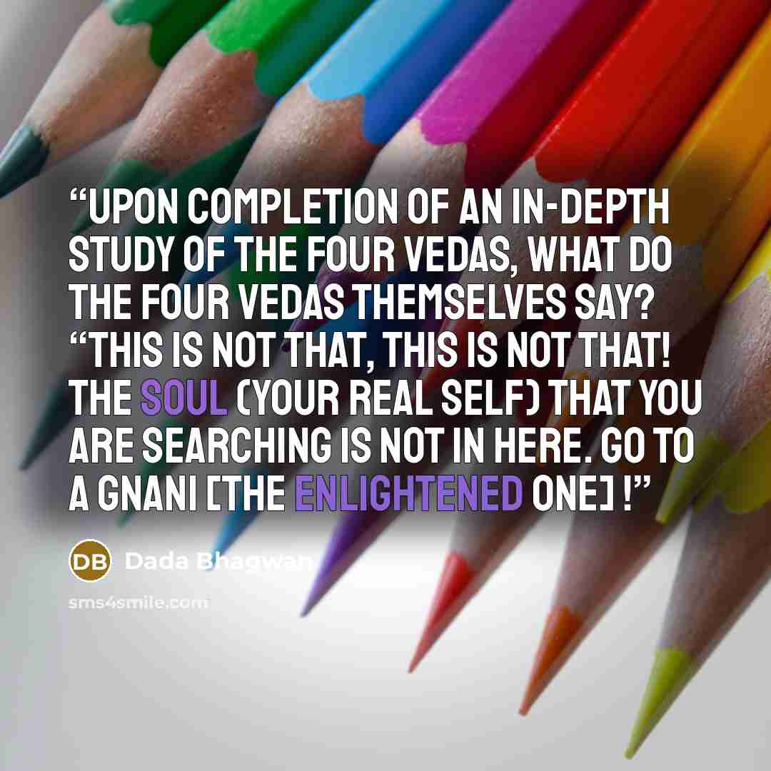 “Upon completion of an in-depth study of the four Vedas, what do the four Vedas themselves say? “This is not That, this is not That! The Soul (your real self) that you are searching is not in here. Go to a Gnani [the enlightened one] !” quote by Dada Bhagwan