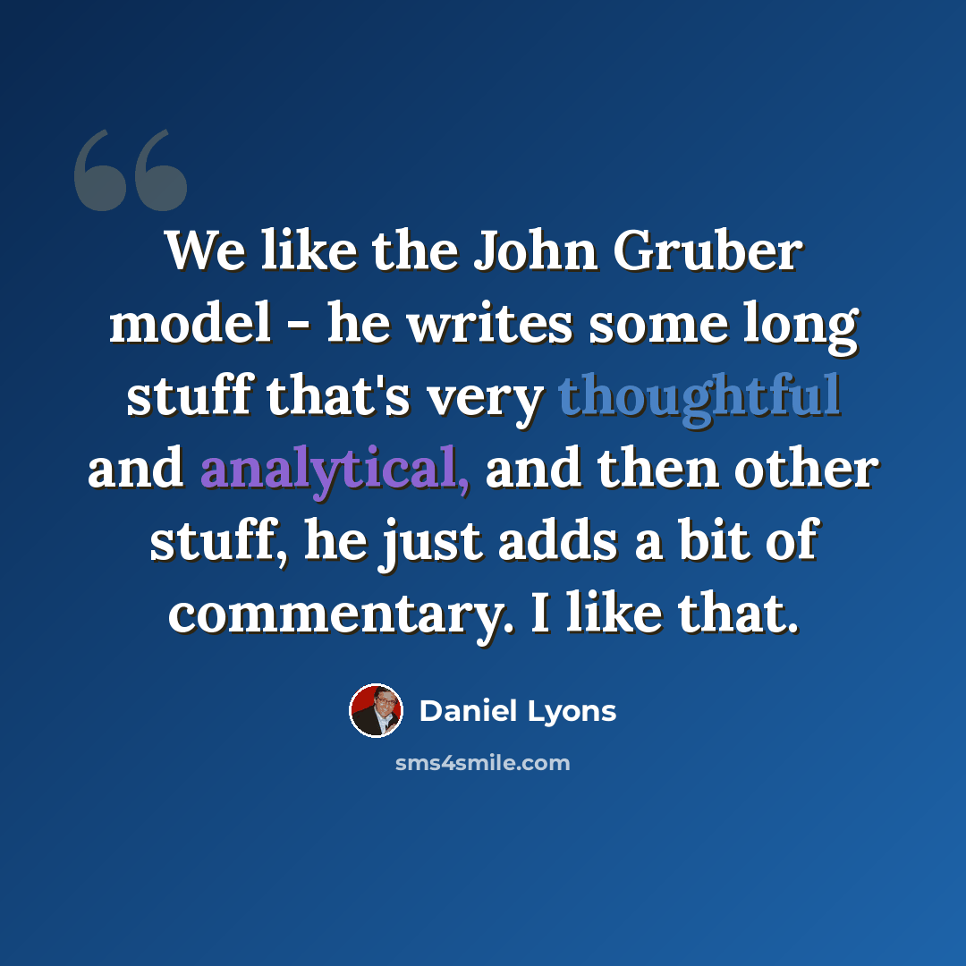 “We like the John Gruber model - he writes some long stuff that's very thoughtful and analytical, and then other stuff, he just adds a bit of commentary. I like that.” quote by Daniel Lyons