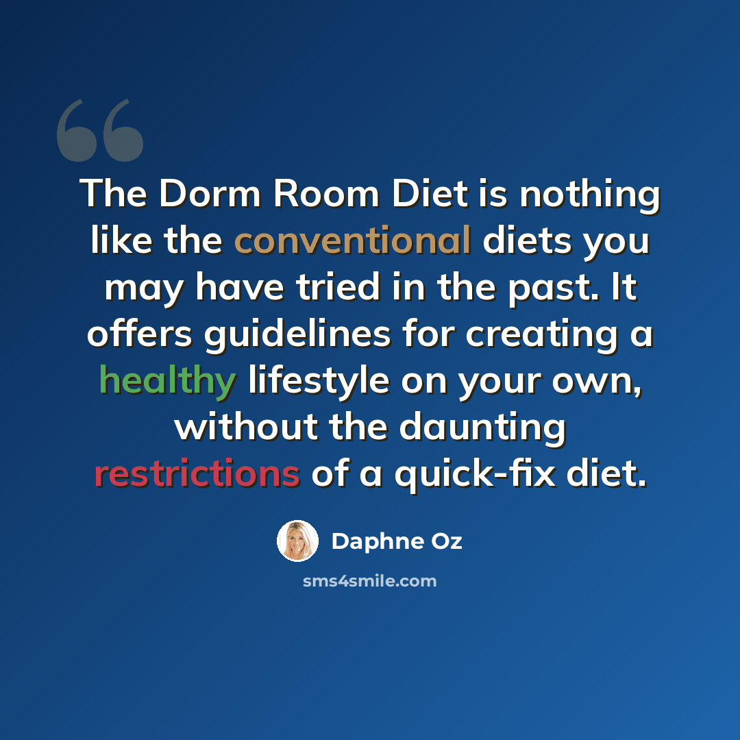 “The Dorm Room Diet is nothing like the conventional diets you may have tried in the past. It offers guidelines for creating a healthy lifestyle on your own, without the daunting restrictions of a quick-fix diet.” quote by Daphne Oz