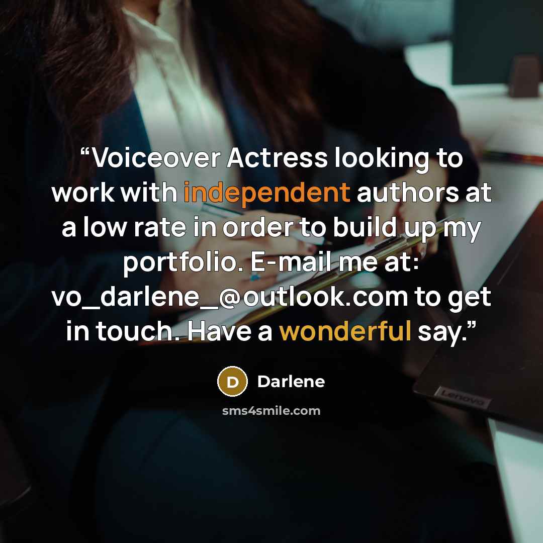 “Voiceover Actress looking to work with independent authors at a low rate in order to build up my portfolio. E-mail me at: vo_darlene_@outlook.com to get in touch. Have a wonderful say.” quote by Darlene