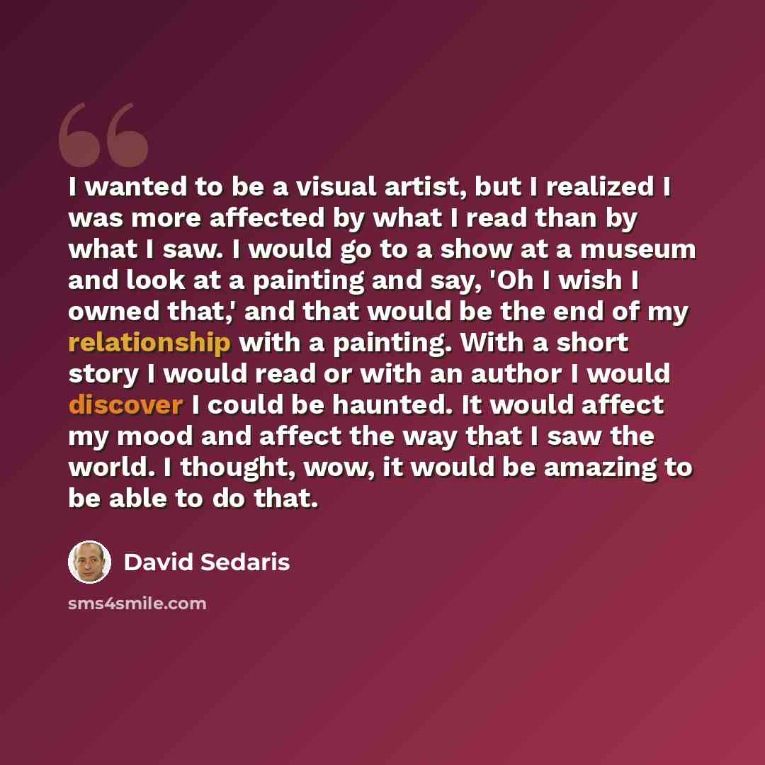 “I wanted to be a visual artist, but I realized I was more affected by what I read than by what I saw. I would go to a show at a museum and look at a painting and say, 'Oh I wish I owned that,' and that would be the end of my relationship with a painting. With a short story I would read or with an…” quote by David Sedaris