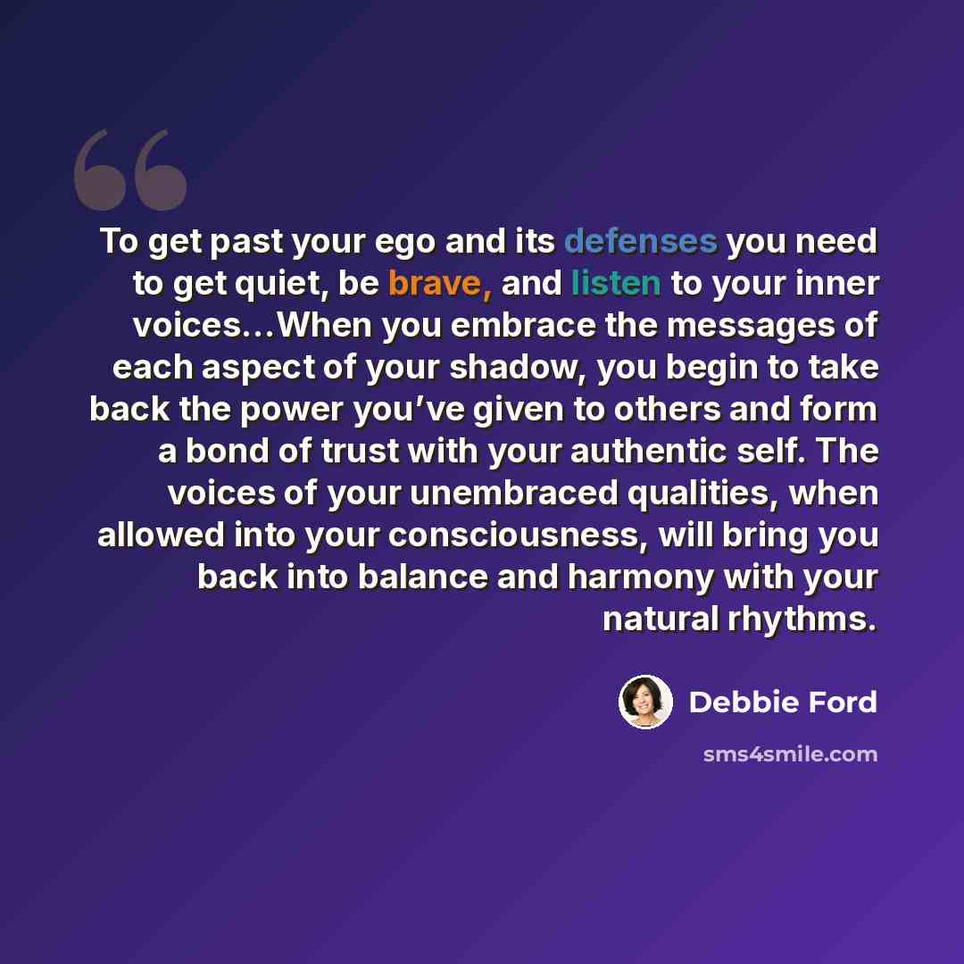 “To get past your ego and its defenses you need to get quiet, be brave, and listen to your inner voices…When you embrace the messages of each aspect of your shadow, you begin to take back the power you’ve given to others and form a bond of trust with your authentic self. The voices of your…” quote by Debbie Ford